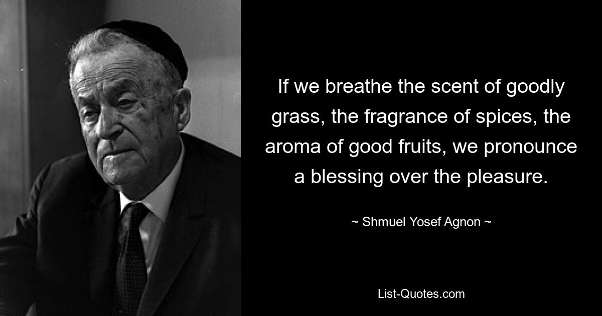 If we breathe the scent of goodly grass, the fragrance of spices, the aroma of good fruits, we pronounce a blessing over the pleasure. — © Shmuel Yosef Agnon