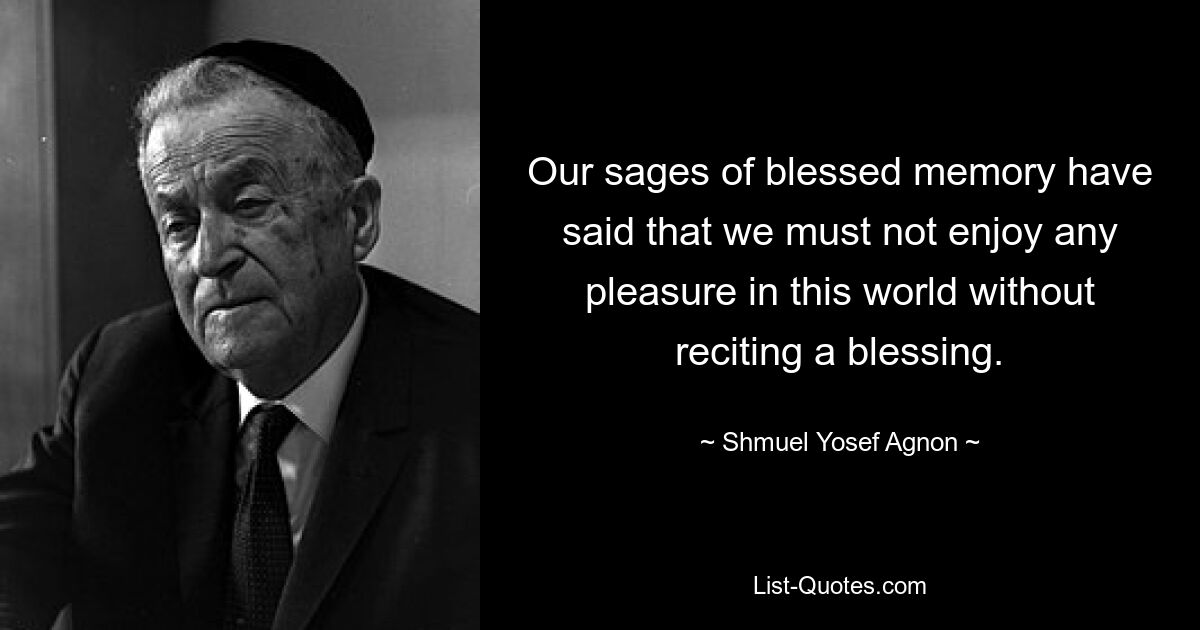 Our sages of blessed memory have said that we must not enjoy any pleasure in this world without reciting a blessing. — © Shmuel Yosef Agnon