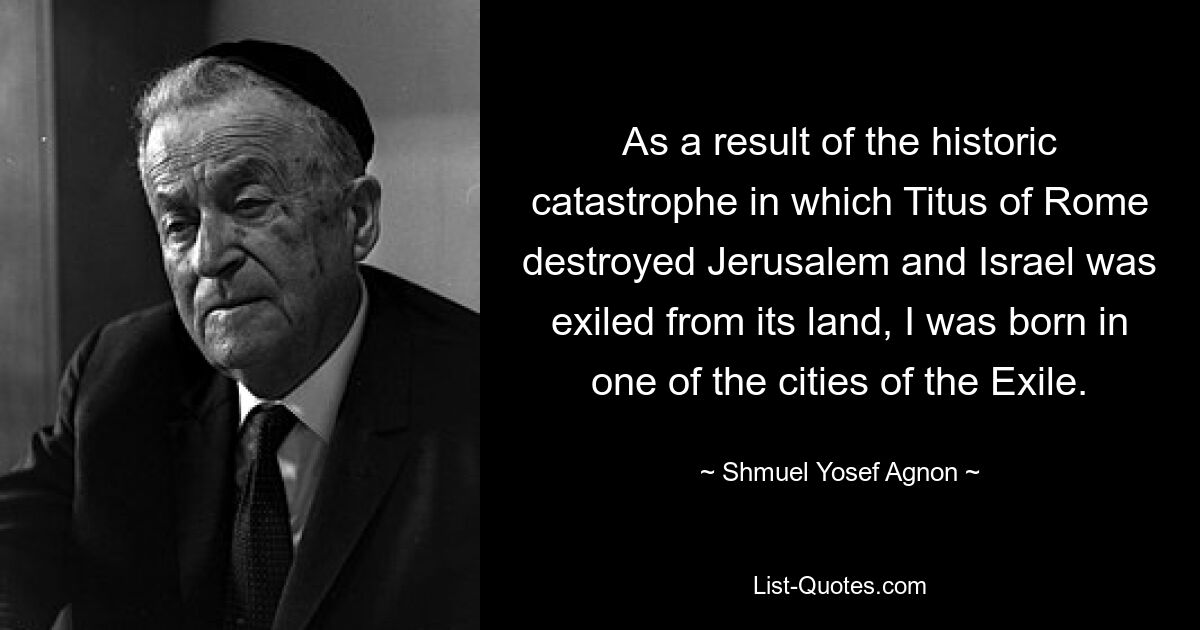 As a result of the historic catastrophe in which Titus of Rome destroyed Jerusalem and Israel was exiled from its land, I was born in one of the cities of the Exile. — © Shmuel Yosef Agnon