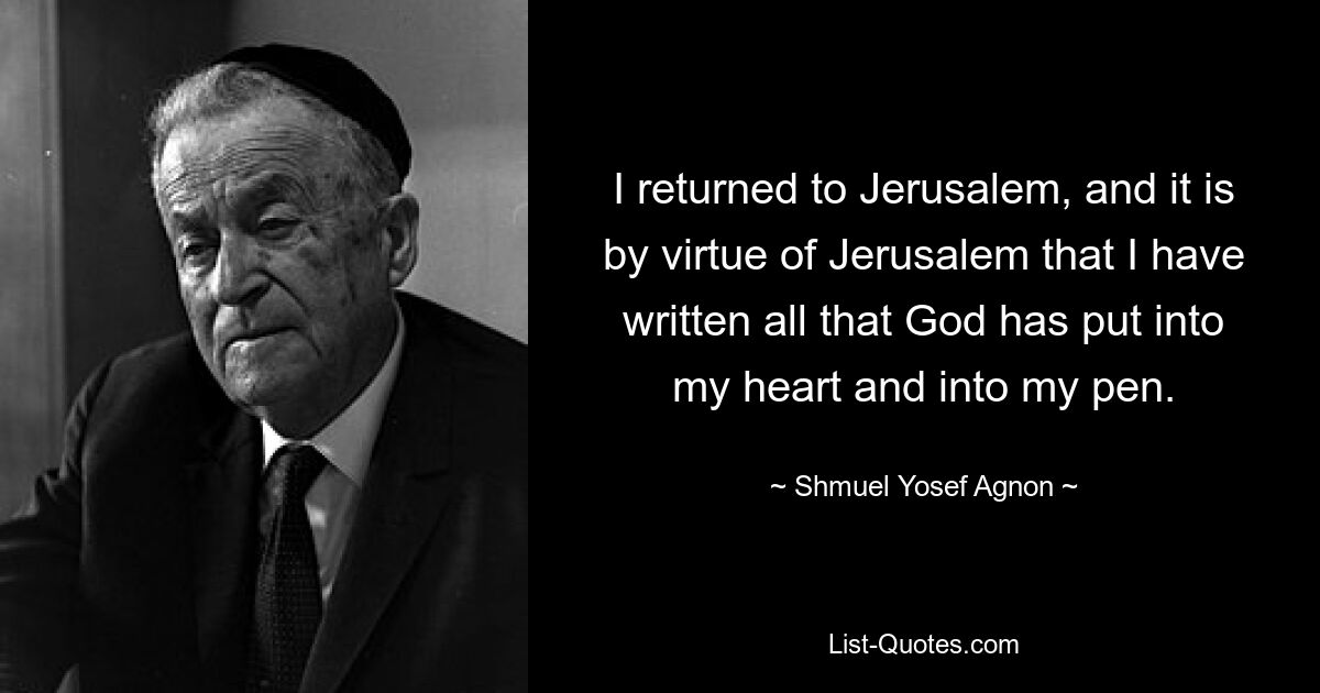 I returned to Jerusalem, and it is by virtue of Jerusalem that I have written all that God has put into my heart and into my pen. — © Shmuel Yosef Agnon