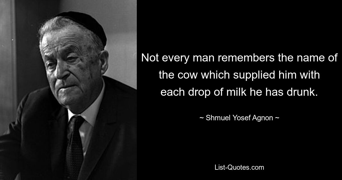 Not every man remembers the name of the cow which supplied him with each drop of milk he has drunk. — © Shmuel Yosef Agnon