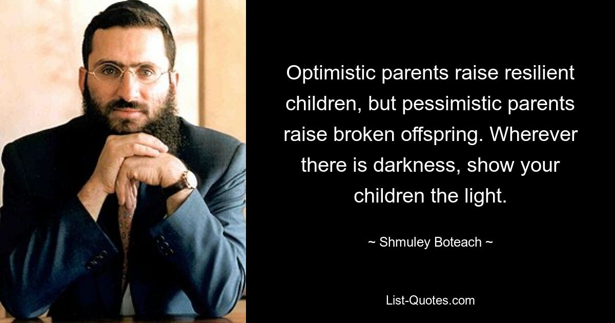 Optimistic parents raise resilient children, but pessimistic parents raise broken offspring. Wherever there is darkness, show your children the light. — © Shmuley Boteach