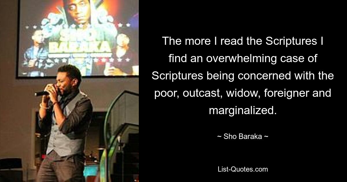 The more I read the Scriptures I find an overwhelming case of Scriptures being concerned with the poor, outcast, widow, foreigner and marginalized. — © Sho Baraka