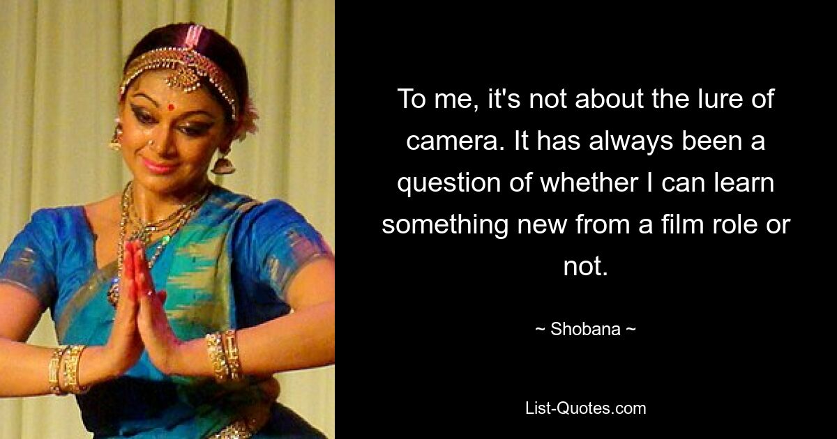 To me, it's not about the lure of camera. It has always been a question of whether I can learn something new from a film role or not. — © Shobana