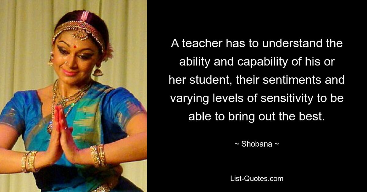 A teacher has to understand the ability and capability of his or her student, their sentiments and varying levels of sensitivity to be able to bring out the best. — © Shobana