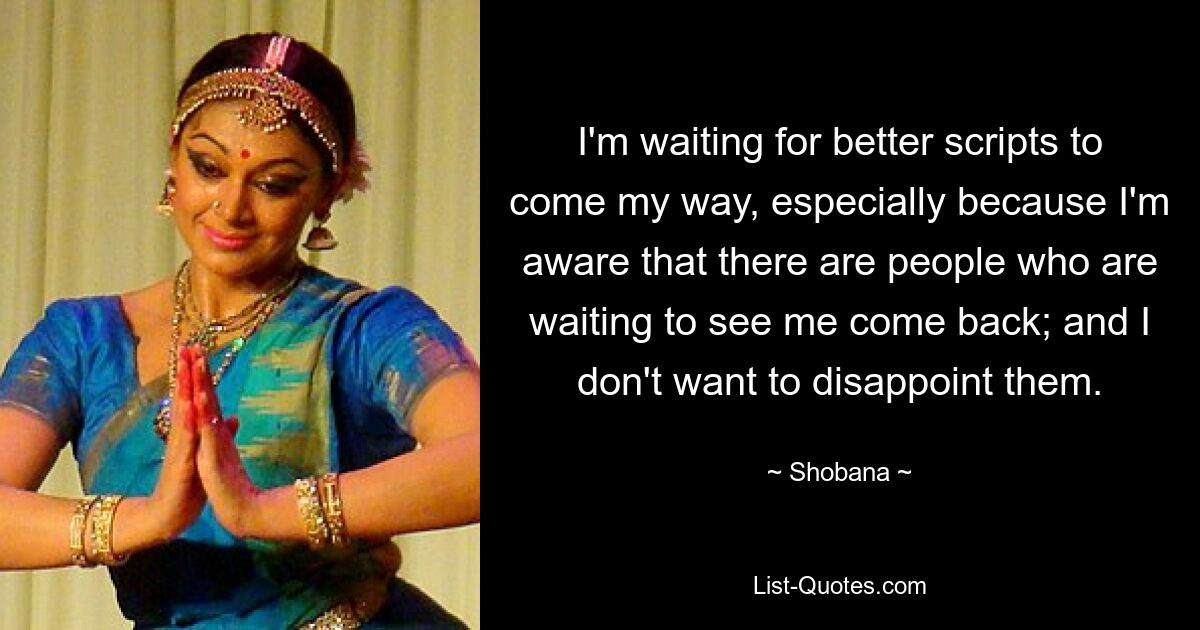 I'm waiting for better scripts to come my way, especially because I'm aware that there are people who are waiting to see me come back; and I don't want to disappoint them. — © Shobana