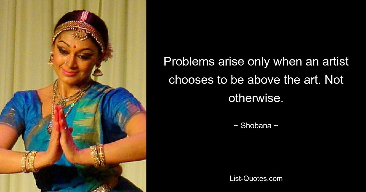 Problems arise only when an artist chooses to be above the art. Not otherwise. — © Shobana