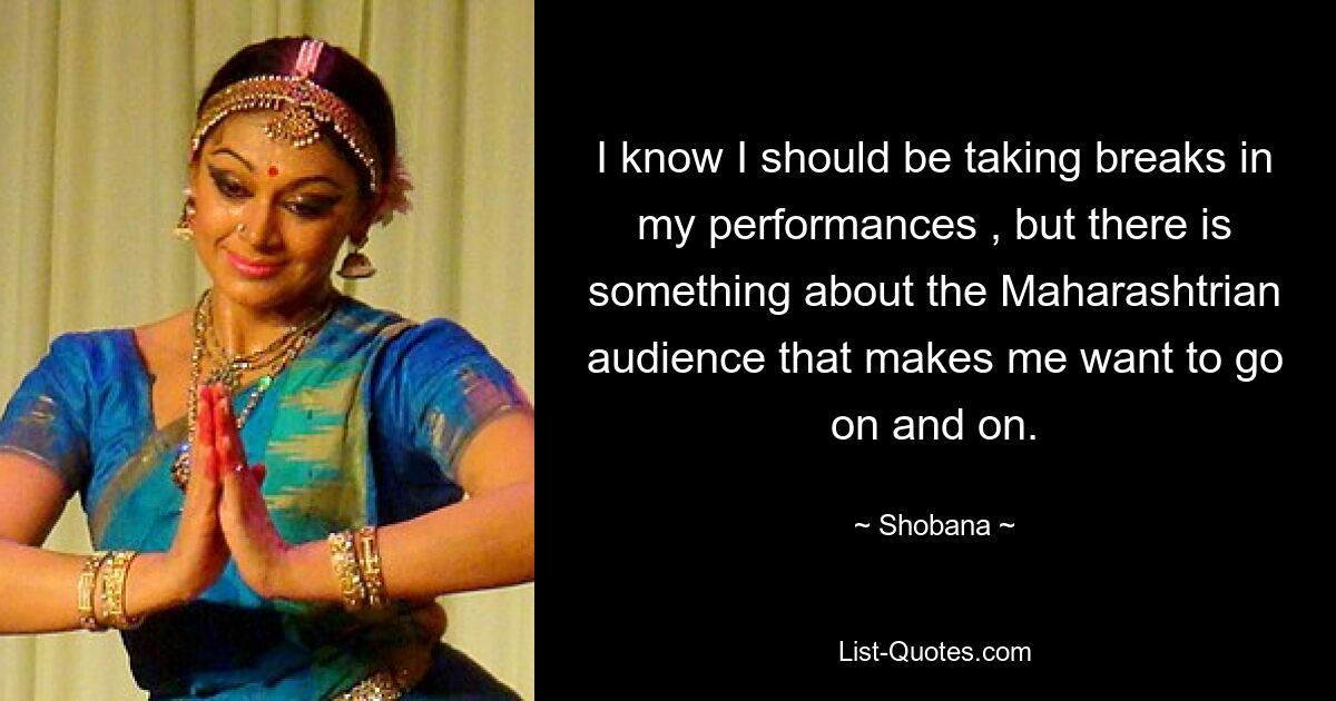 I know I should be taking breaks in my performances , but there is something about the Maharashtrian audience that makes me want to go on and on. — © Shobana