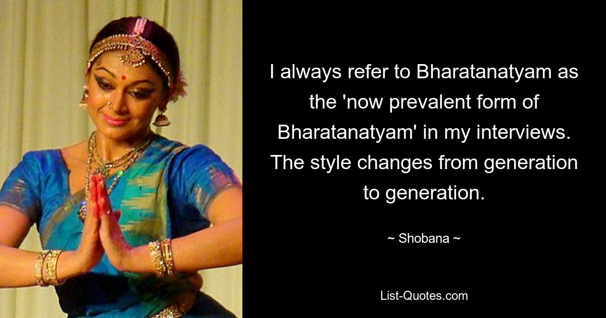 I always refer to Bharatanatyam as the 'now prevalent form of Bharatanatyam' in my interviews. The style changes from generation to generation. — © Shobana