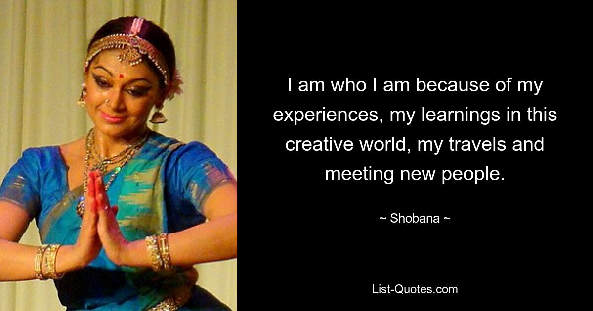 I am who I am because of my experiences, my learnings in this creative world, my travels and meeting new people. — © Shobana