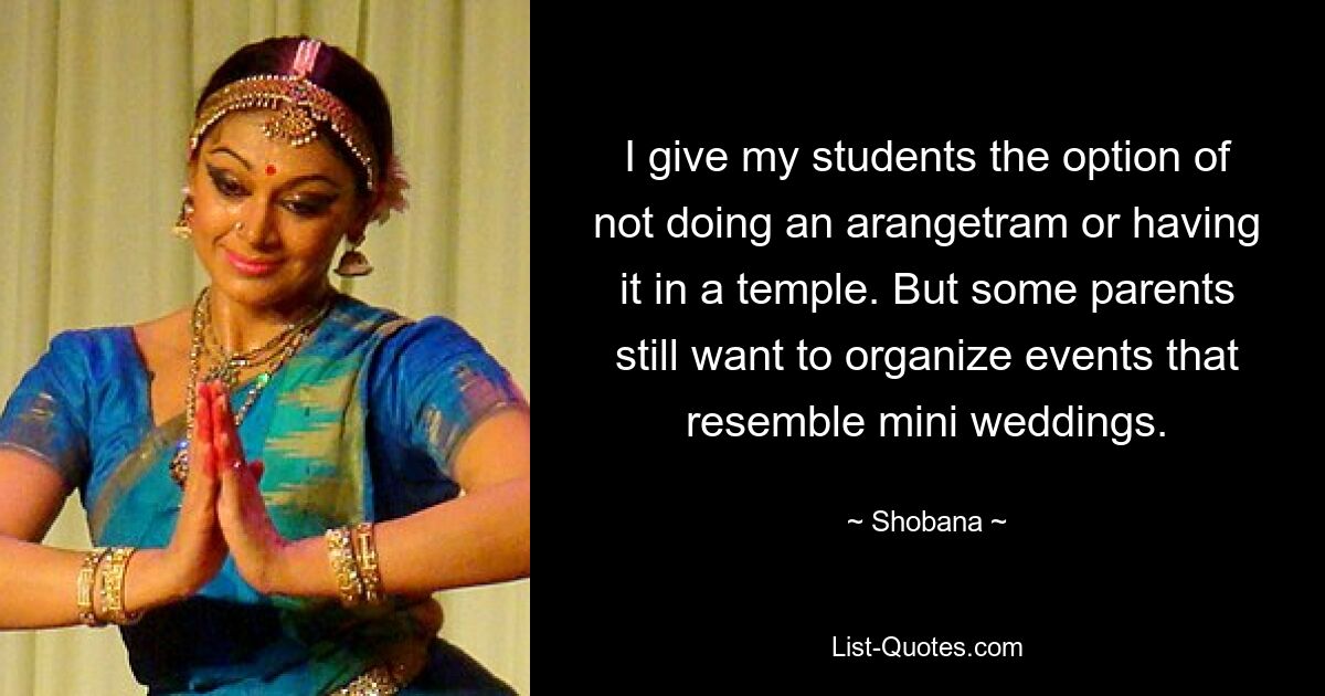 I give my students the option of not doing an arangetram or having it in a temple. But some parents still want to organize events that resemble mini weddings. — © Shobana