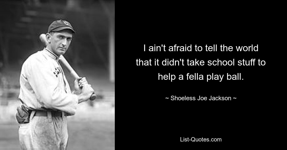 I ain't afraid to tell the world that it didn't take school stuff to help a fella play ball. — © Shoeless Joe Jackson