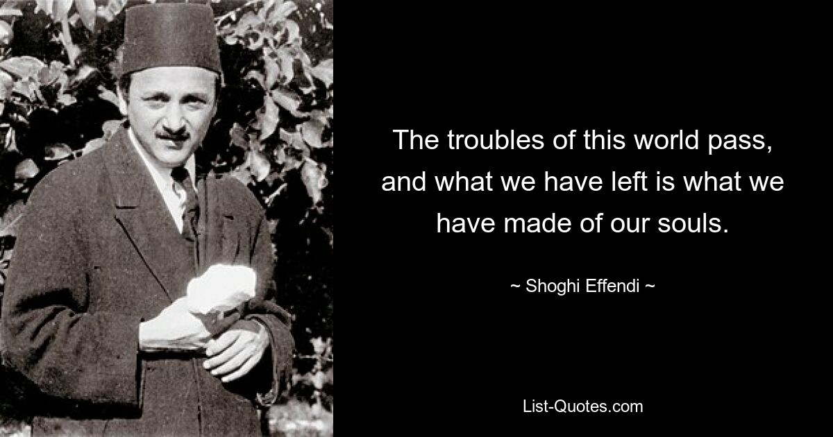 The troubles of this world pass, and what we have left is what we have made of our souls. — © Shoghi Effendi