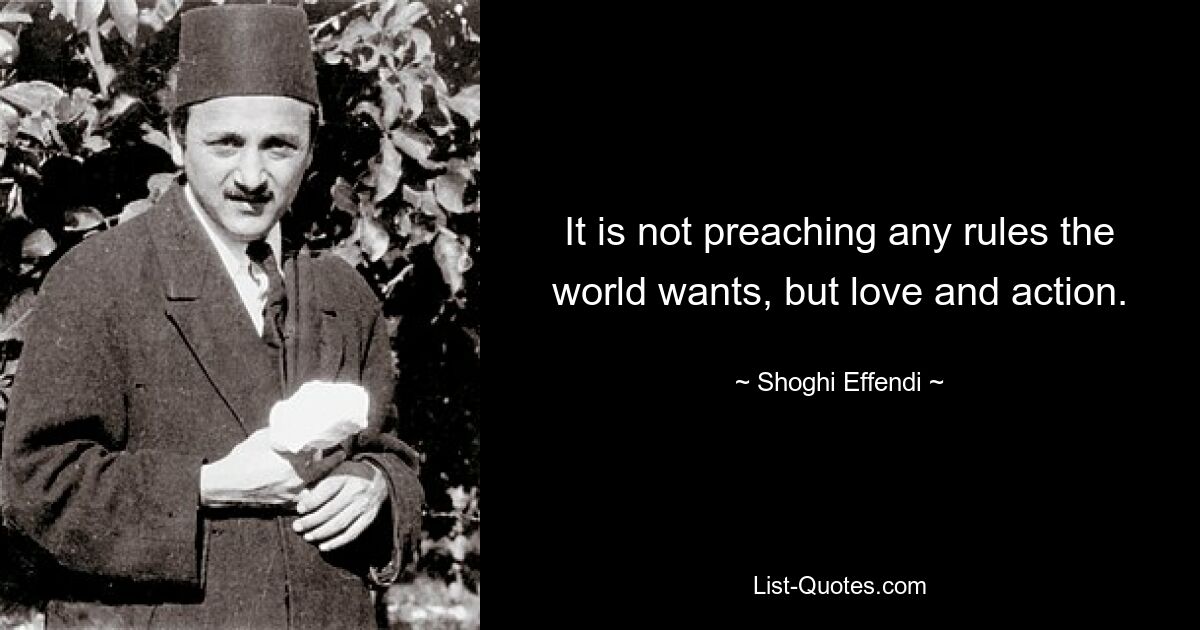 It is not preaching any rules the world wants, but love and action. — © Shoghi Effendi