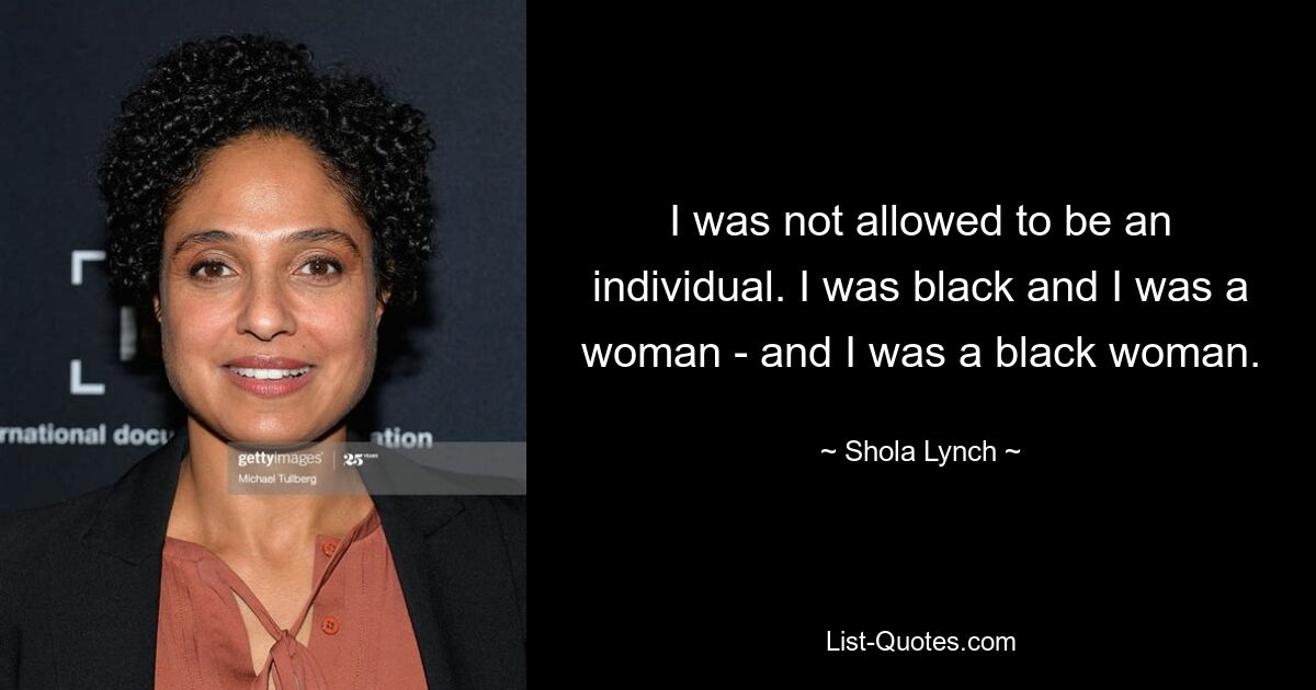 I was not allowed to be an individual. I was black and I was a woman - and I was a black woman. — © Shola Lynch