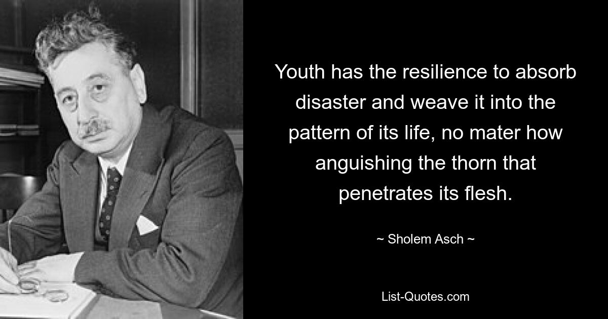 Youth has the resilience to absorb disaster and weave it into the pattern of its life, no mater how anguishing the thorn that penetrates its flesh. — © Sholem Asch