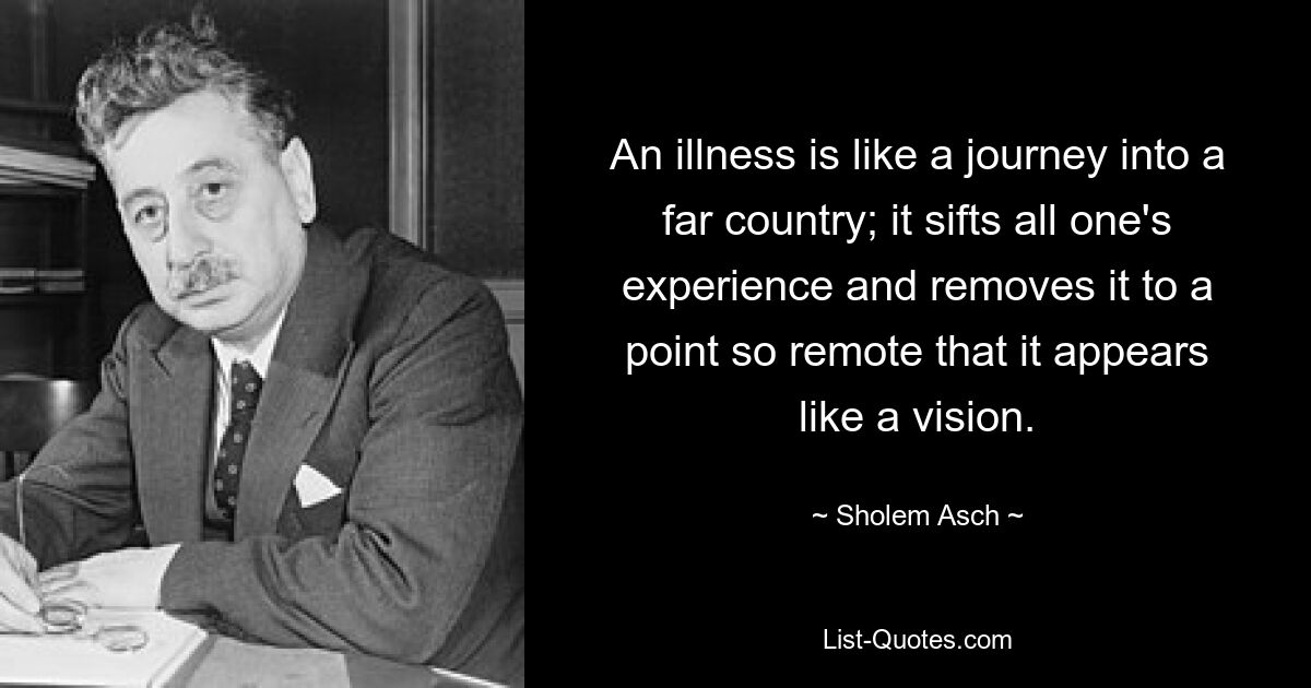 An illness is like a journey into a far country; it sifts all one's experience and removes it to a point so remote that it appears like a vision. — © Sholem Asch