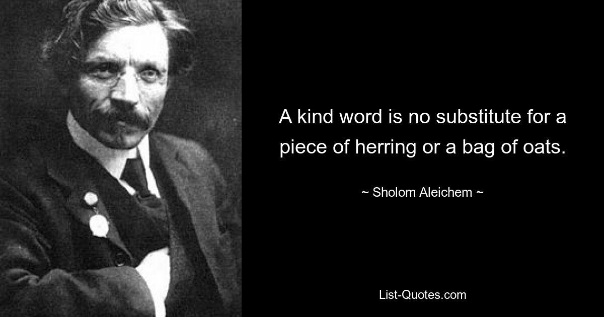 A kind word is no substitute for a piece of herring or a bag of oats. — © Sholom Aleichem