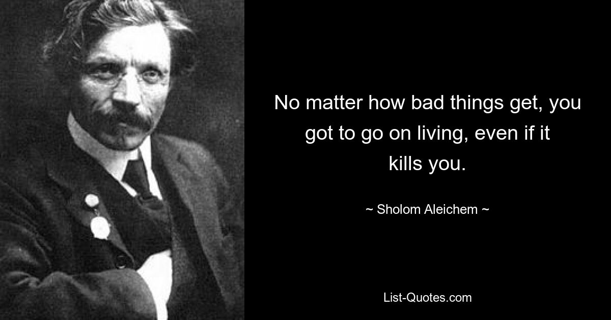 No matter how bad things get, you got to go on living, even if it kills you. — © Sholom Aleichem