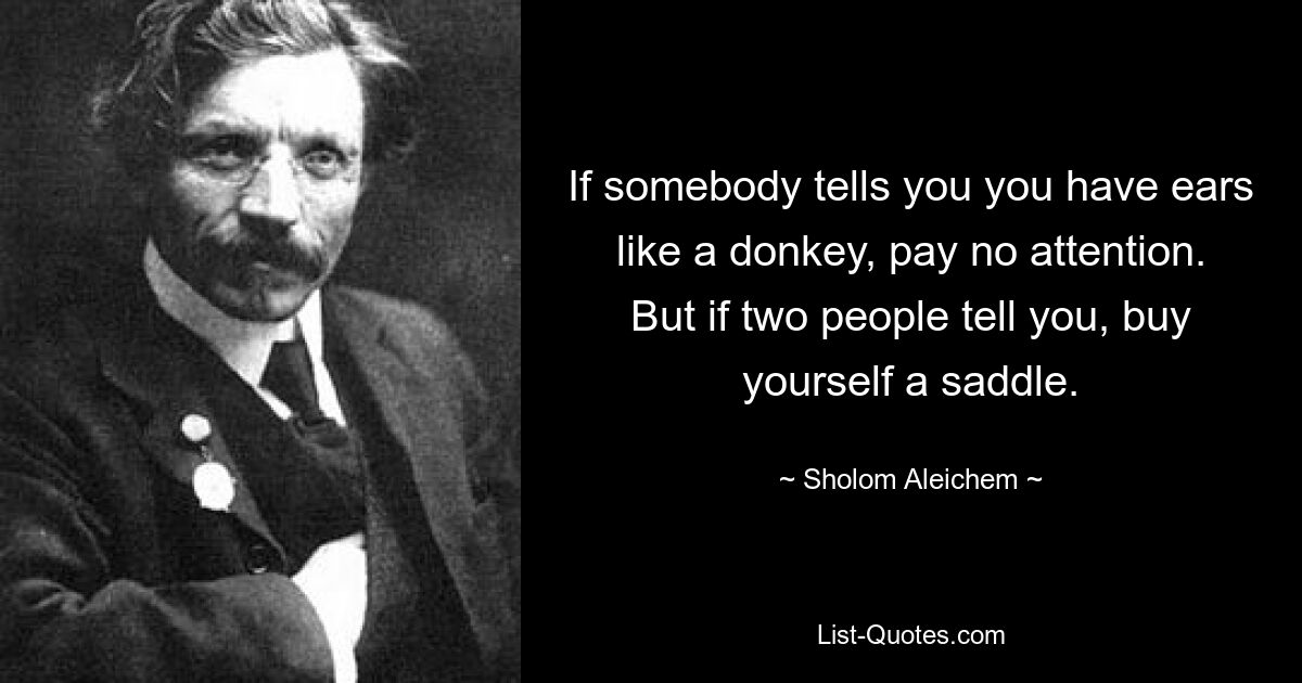 If somebody tells you you have ears like a donkey, pay no attention. But if two people tell you, buy yourself a saddle. — © Sholom Aleichem