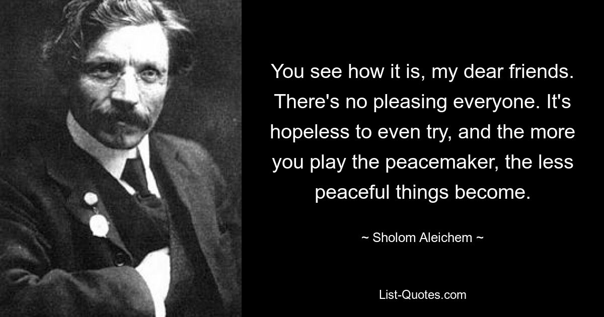 You see how it is, my dear friends. There's no pleasing everyone. It's hopeless to even try, and the more you play the peacemaker, the less peaceful things become. — © Sholom Aleichem