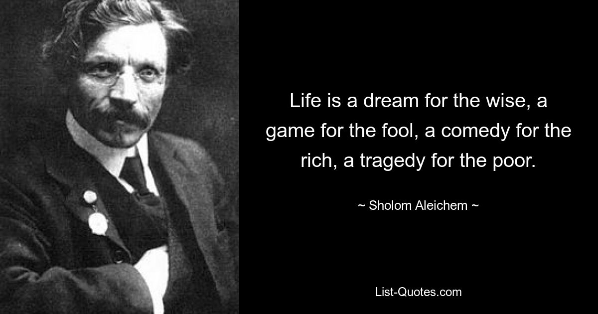 Life is a dream for the wise, a game for the fool, a comedy for the rich, a tragedy for the poor. — © Sholom Aleichem