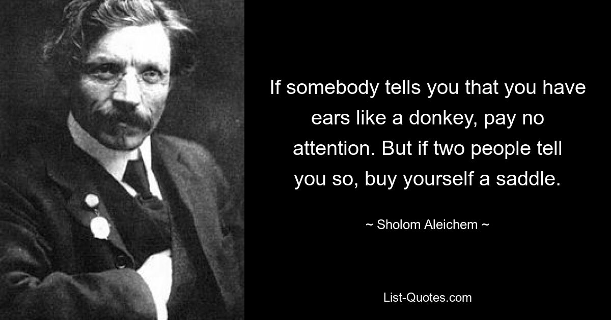 If somebody tells you that you have ears like a donkey, pay no attention. But if two people tell you so, buy yourself a saddle. — © Sholom Aleichem