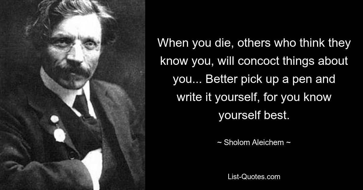 Когда ты умрешь, другие, которые думают, что знают тебя, будут выдумывать о тебе всякое... Лучше возьми ручку и напиши сам, ибо ты лучше себя знаешь. — © Шолом-Алейхем
