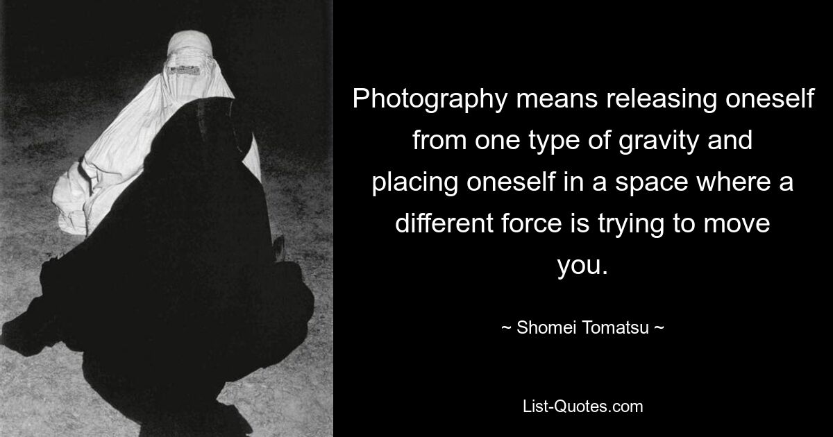 Photography means releasing oneself from one type of gravity and placing oneself in a space where a different force is trying to move you. — © Shomei Tomatsu