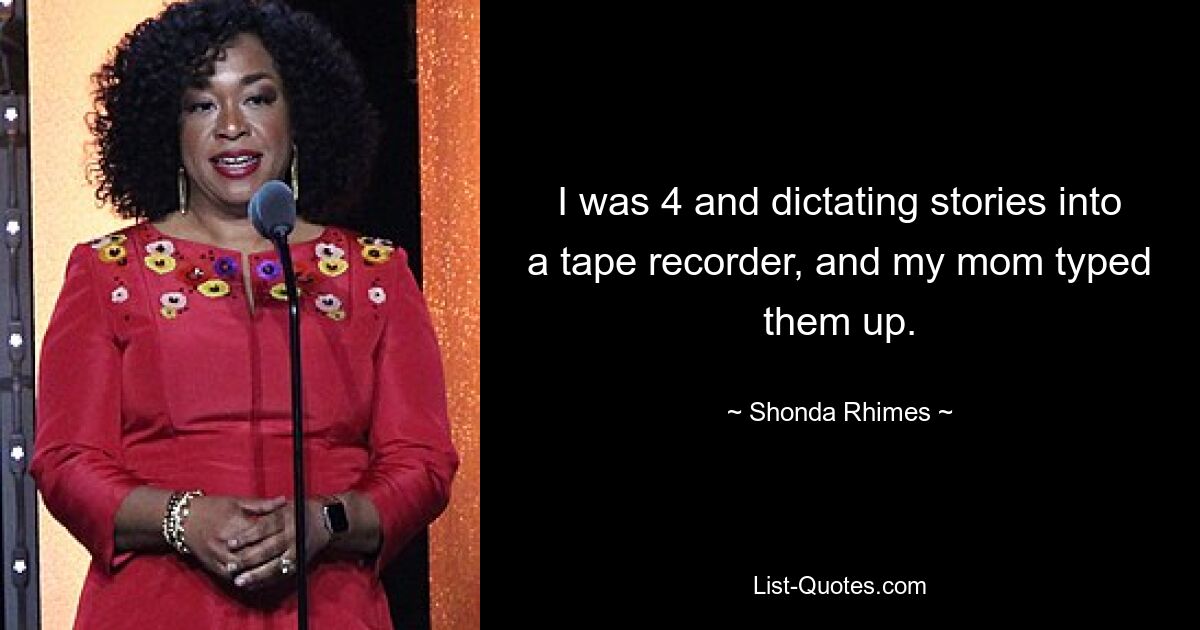 I was 4 and dictating stories into a tape recorder, and my mom typed them up. — © Shonda Rhimes