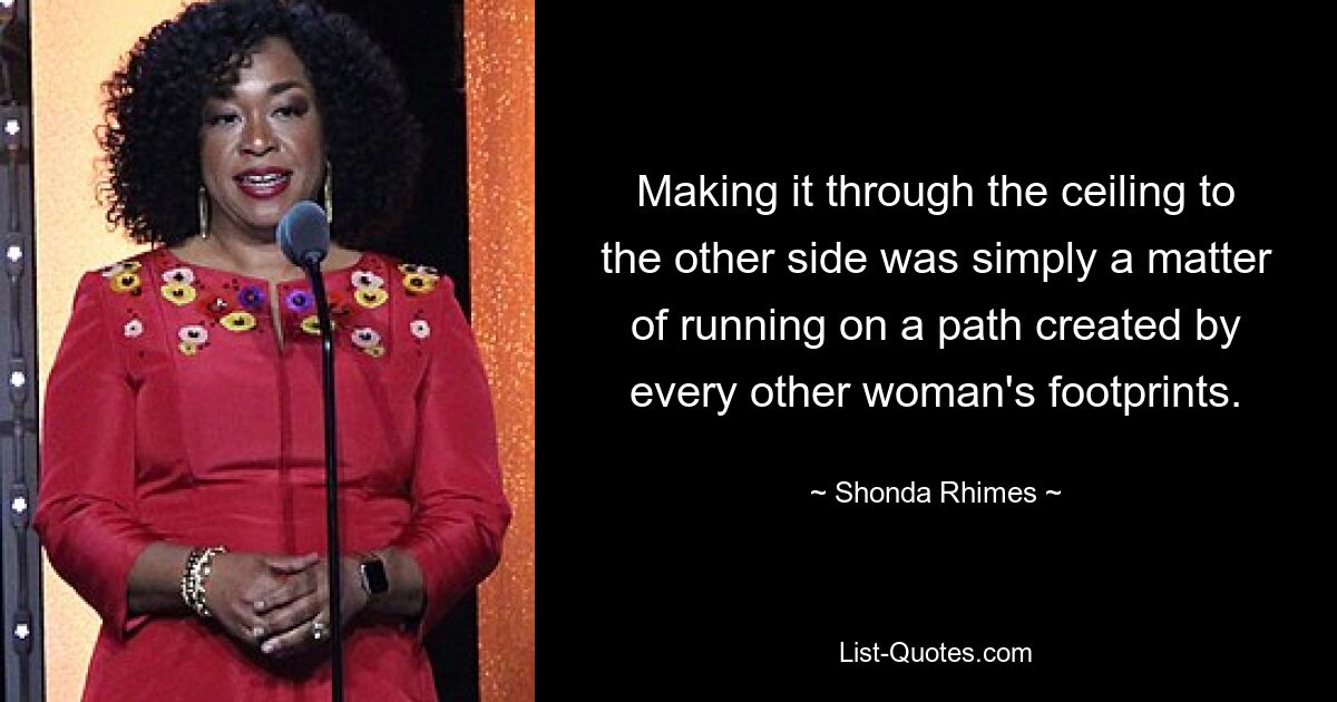 Making it through the ceiling to the other side was simply a matter of running on a path created by every other woman's footprints. — © Shonda Rhimes