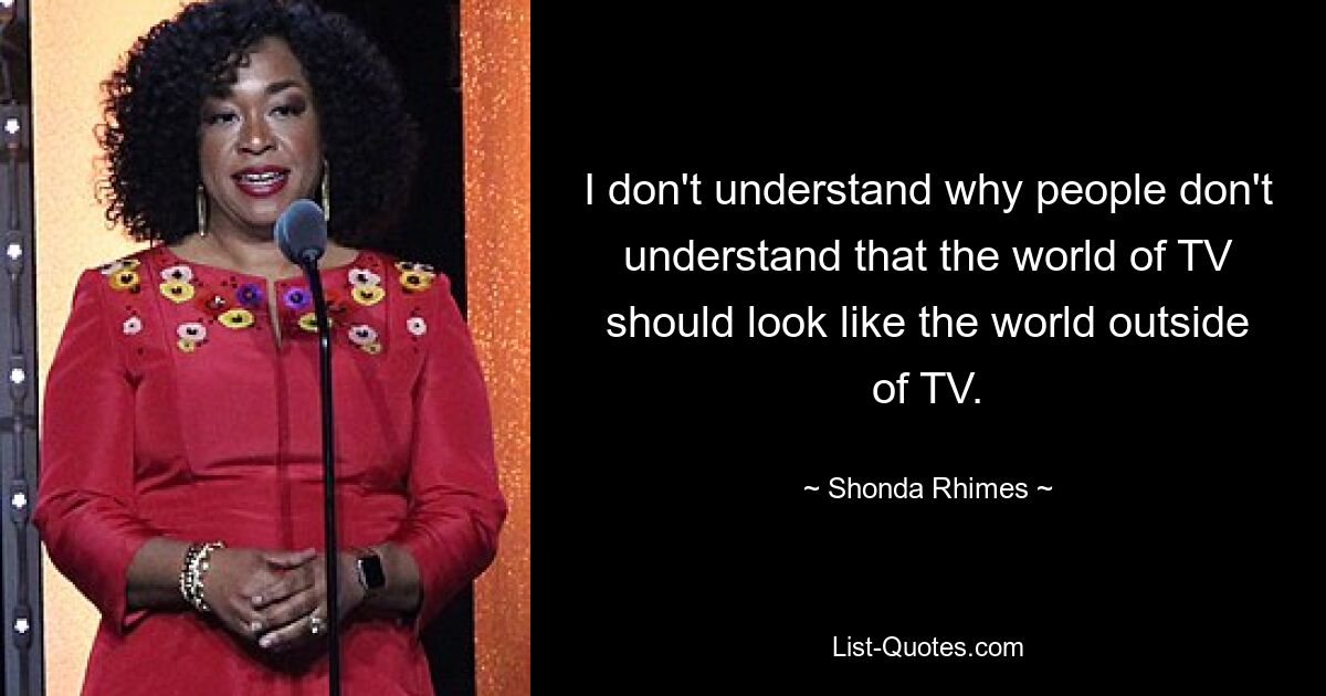 I don't understand why people don't understand that the world of TV should look like the world outside of TV. — © Shonda Rhimes