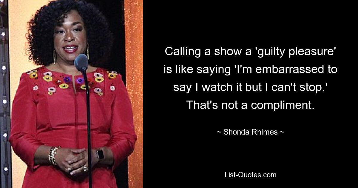 Calling a show a 'guilty pleasure' is like saying 'I'm embarrassed to say I watch it but I can't stop.' That's not a compliment. — © Shonda Rhimes