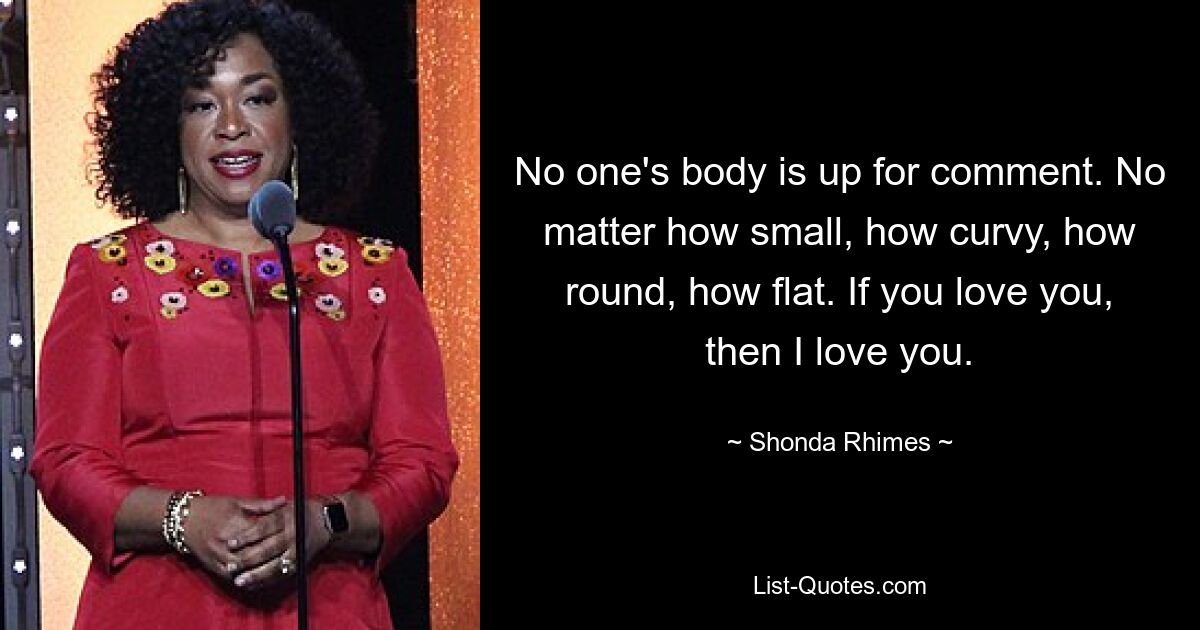 No one's body is up for comment. No matter how small, how curvy, how round, how flat. If you love you, then I love you. — © Shonda Rhimes