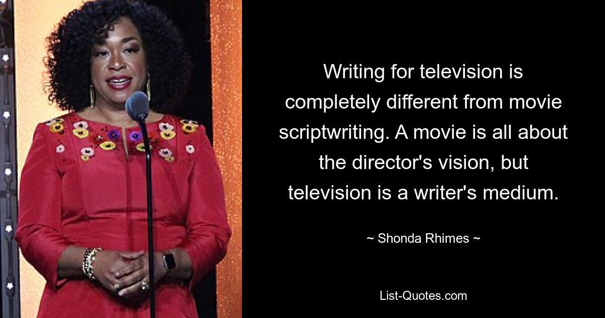 Writing for television is completely different from movie scriptwriting. A movie is all about the director's vision, but television is a writer's medium. — © Shonda Rhimes