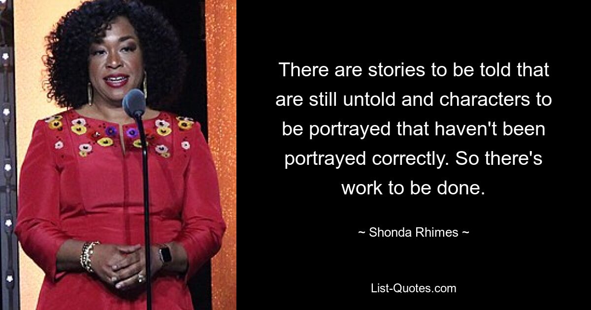 There are stories to be told that are still untold and characters to be portrayed that haven't been portrayed correctly. So there's work to be done. — © Shonda Rhimes