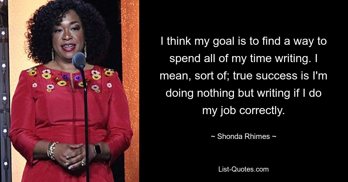 I think my goal is to find a way to spend all of my time writing. I mean, sort of; true success is I'm doing nothing but writing if I do my job correctly. — © Shonda Rhimes