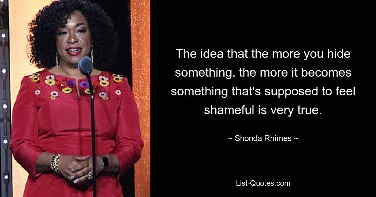 The idea that the more you hide something, the more it becomes something that's supposed to feel shameful is very true. — © Shonda Rhimes