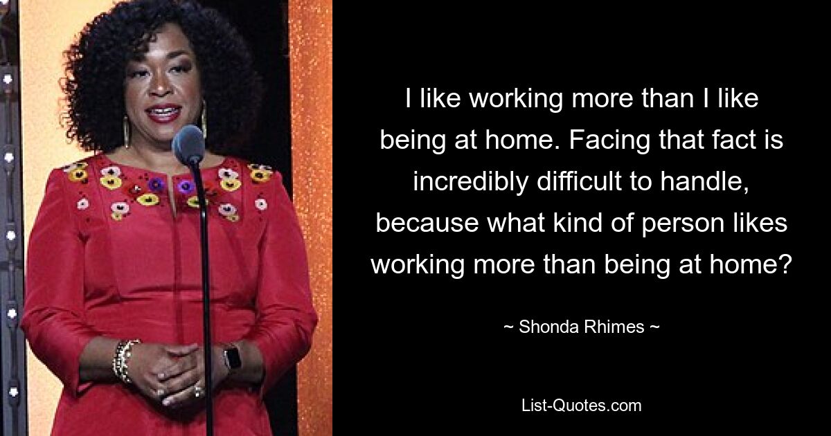 I like working more than I like being at home. Facing that fact is incredibly difficult to handle, because what kind of person likes working more than being at home? — © Shonda Rhimes