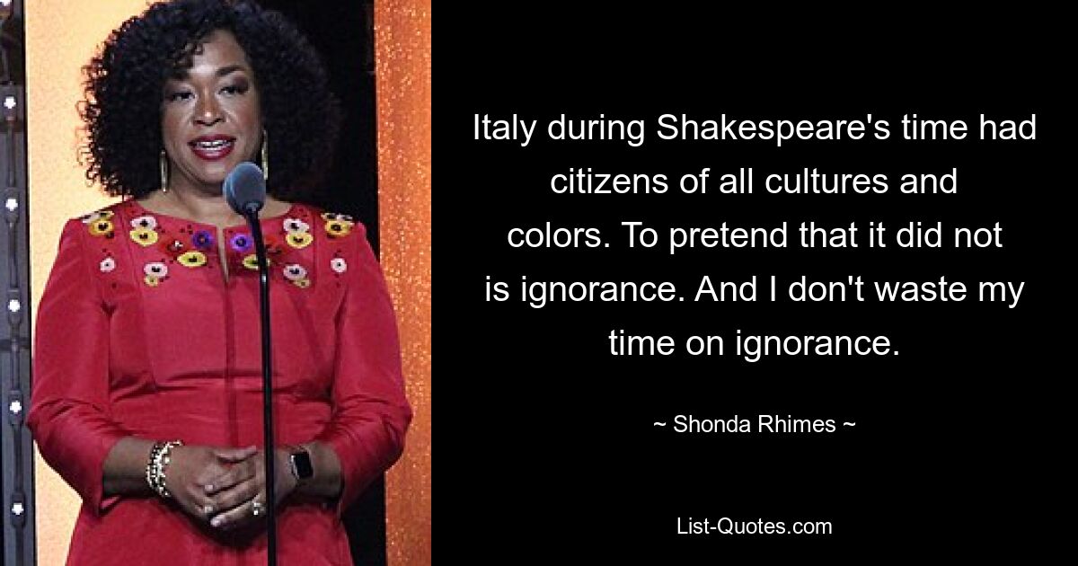 Italy during Shakespeare's time had citizens of all cultures and colors. To pretend that it did not is ignorance. And I don't waste my time on ignorance. — © Shonda Rhimes