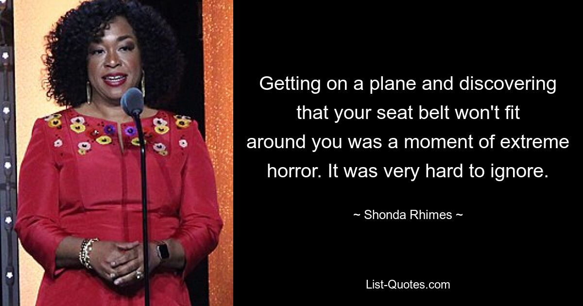 Getting on a plane and discovering that your seat belt won't fit around you was a moment of extreme horror. It was very hard to ignore. — © Shonda Rhimes