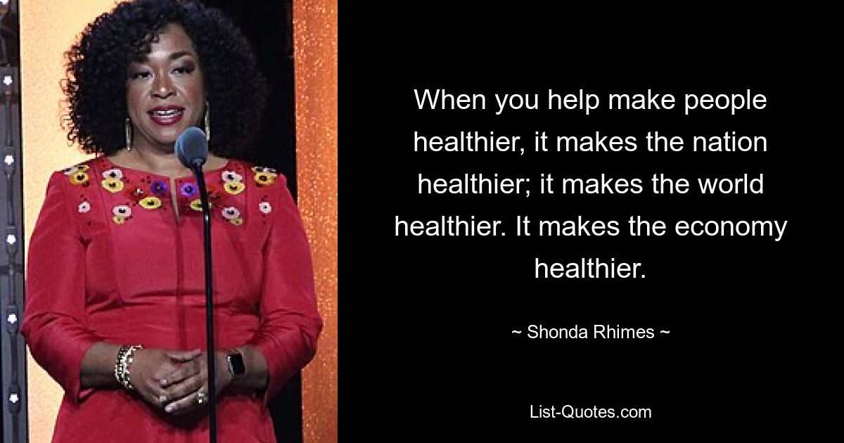 When you help make people healthier, it makes the nation healthier; it makes the world healthier. It makes the economy healthier. — © Shonda Rhimes