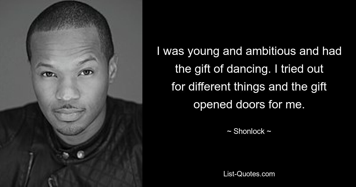 I was young and ambitious and had the gift of dancing. I tried out for different things and the gift opened doors for me. — © Shonlock