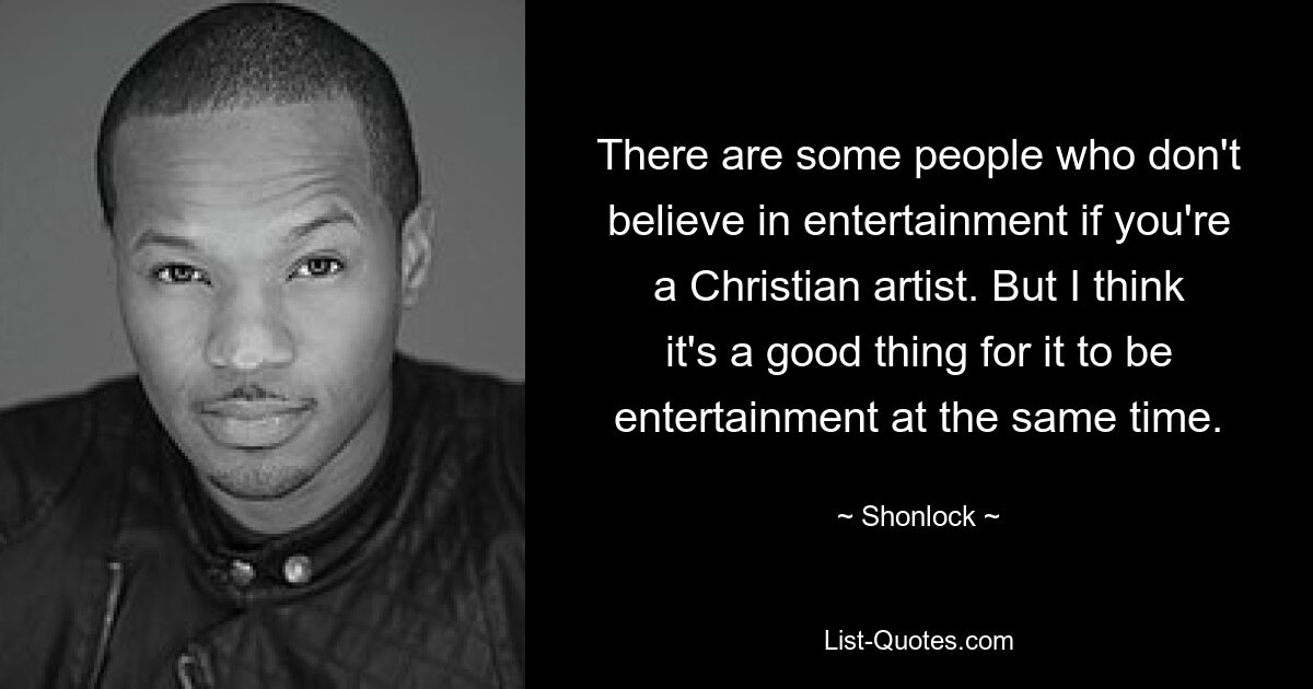 There are some people who don't believe in entertainment if you're a Christian artist. But I think it's a good thing for it to be entertainment at the same time. — © Shonlock