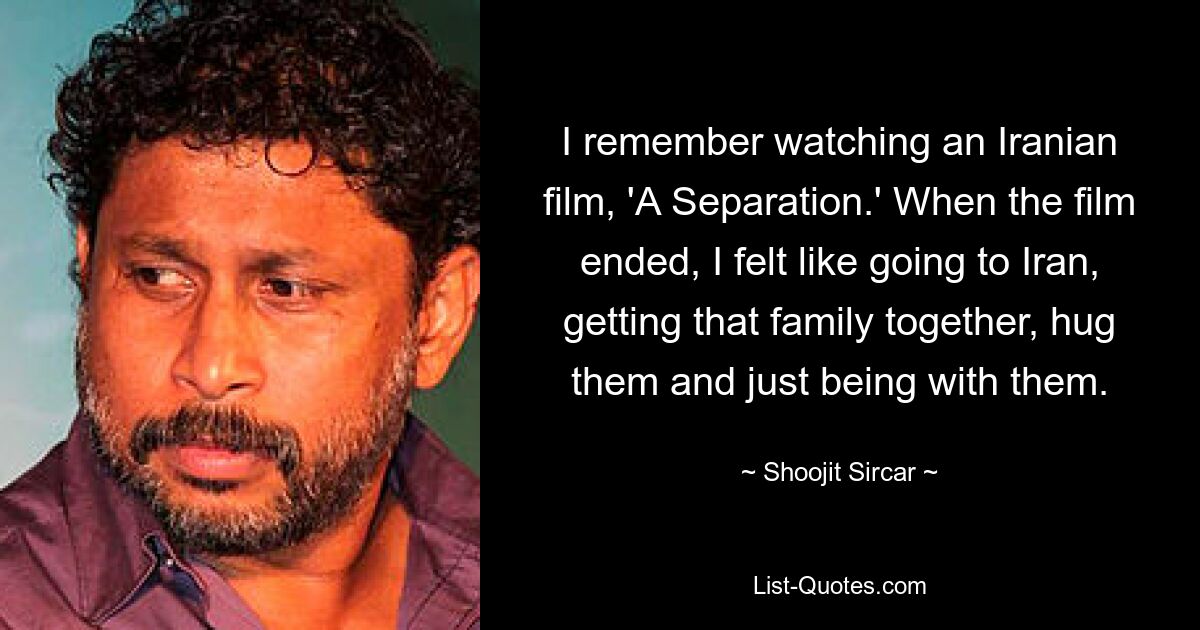 I remember watching an Iranian film, 'A Separation.' When the film ended, I felt like going to Iran, getting that family together, hug them and just being with them. — © Shoojit Sircar