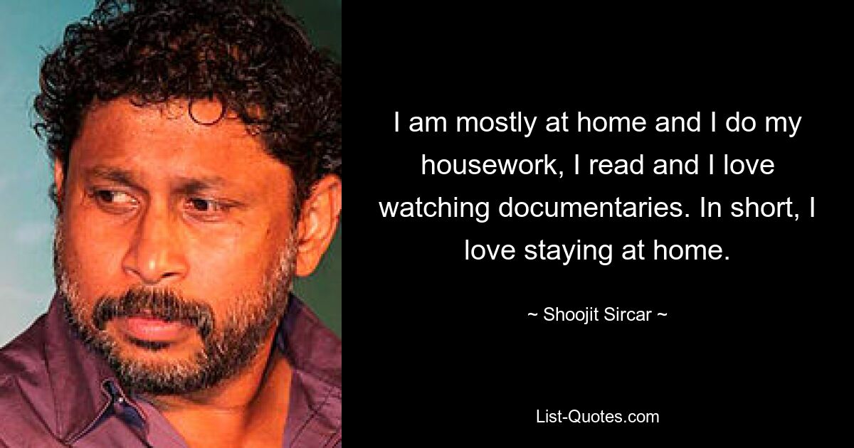 I am mostly at home and I do my housework, I read and I love watching documentaries. In short, I love staying at home. — © Shoojit Sircar