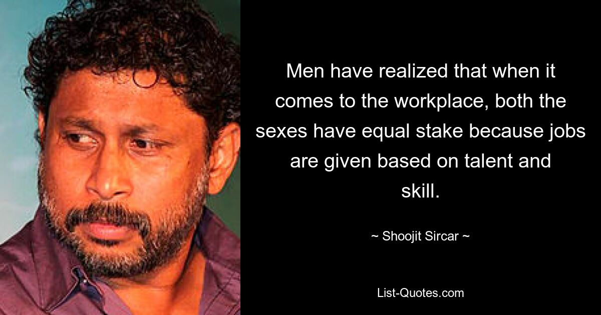 Men have realized that when it comes to the workplace, both the sexes have equal stake because jobs are given based on talent and skill. — © Shoojit Sircar