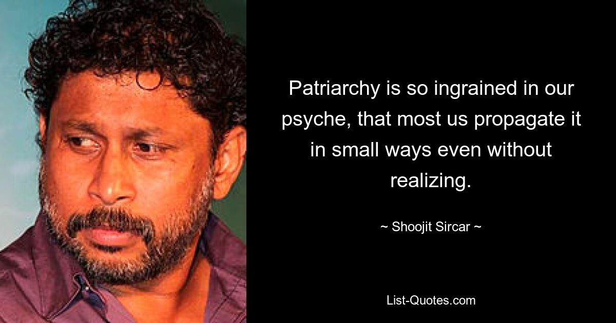 Patriarchy is so ingrained in our psyche, that most us propagate it in small ways even without realizing. — © Shoojit Sircar