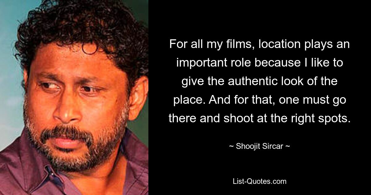 For all my films, location plays an important role because I like to give the authentic look of the place. And for that, one must go there and shoot at the right spots. — © Shoojit Sircar