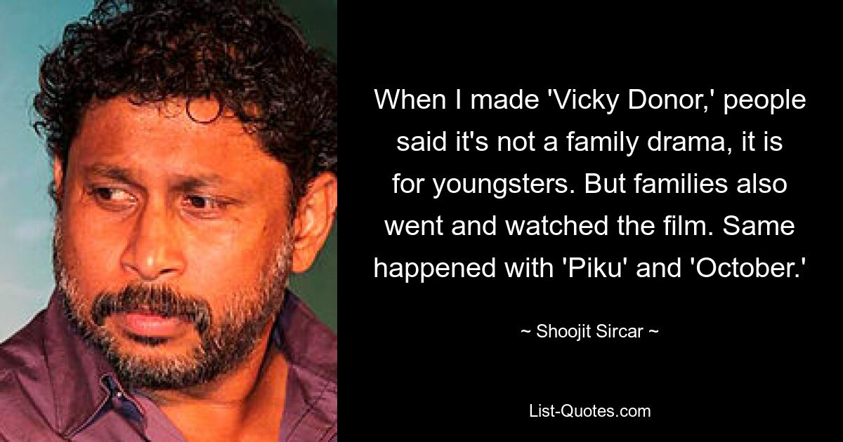 When I made 'Vicky Donor,' people said it's not a family drama, it is for youngsters. But families also went and watched the film. Same happened with 'Piku' and 'October.' — © Shoojit Sircar